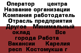 Оператор call-центра › Название организации ­ Компания-работодатель › Отрасль предприятия ­ Другое › Минимальный оклад ­ 25 000 - Все города Работа » Вакансии   . Карелия респ.,Костомукша г.